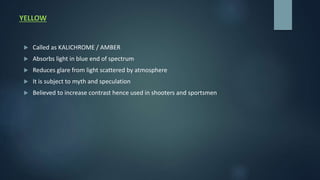 YELLOW
 Called as KALICHROME / AMBER
 Absorbs light in blue end of spectrum
 Reduces glare from light scattered by atmosphere
 It is subject to myth and speculation
 Believed to increase contrast hence used in shooters and sportsmen
 