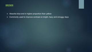 BROWN
 Absorbs blue end in higher proportion than yellow
 Commonly used to improve contrast on bright, hazy and smoggy days
 