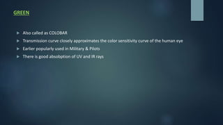 GREEN
 Also called as COLOBAR
 Transmission curve closely approximates the color sensitivity curve of the human eye
 Earlier popularly used in Military & Pilots
 There is good absobption of UV and IR rays
 