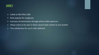 GREY
 Called as NEUTRAL LENS
 Most popular for sunglasses
 Evenness of transmission through whole visible spectrum
 Allows colors to be seen in there natural state relative to one another
 Thus satisfactory for use in color deficient
 