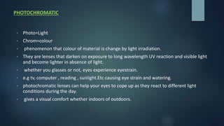 PHOTOCHROMATIC
• Photo=Light
• Chrom=colour
• phenomenon that colour of material is change by light irradiation.
• They are lenses that darken on exposure to long wavelength UV reaction and visible light
and become lighter in absence of light.
• whether you glasses or not, eyes experience eyestrain.
• e.g tv, computer , reading , sunlight.Etc causing eye strain and watering.
• photochromatic lenses can help your eyes to cope up as they react to different light
conditions during the day.
• gives a visual comfort whether indoors of outdoors.
 