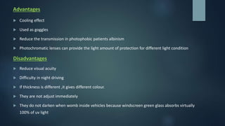 Advantages
 Cooling effect
 Used as goggles
 Reduce the transmission in photophobic patients albinism
 Photochromatic lenses can provide the light amount of protection for different light condition
Disadvantages
 Reduce visual acuity
 Difficulty in night driving
 If thickness is different ,it gives different colour.
 They are not adjust immediately
 They do not darken when womb inside vehicles because windscreen green glass absorbs virtually
100% of uv light
 