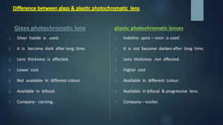 1. Indolino spiro – resin is used.
2. It is not become darken after long time.
3. Lens thickness not affected.
4. Higher cost
5. Available in different colour.
6. Available in bifocal & progressive lens.
7. Company – essilor.
1. Silver halide is used.
2. It is become dark after long time.
3. Lens thickness is affected.
4. Lower cost
5. Not available In different colour.
6. Available in bifocal.
7. Company - corning.
Glass photochromatic lens plastic photochromatic lenses
 