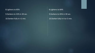 8.Lightens to 84%
9.Darkens to 45% in 30 sec.
10.Darken fully in 4 or 5 min.
8.Lightens to 85%
9.Darkens to 32% in 30 sec.
10.Darken fully in <1 min.
 