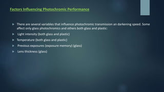 Factors Influencing Photochromic Performance
 There are several variables that influence photochromic transmission an darkening speed. Some
affect only glass photochromics and others both glass and plastic:
 Light intensity (both glass and plastic)
 Temperature (both glass and plastic)
 Previous exposures (exposure memory) (glass)
 Lens thickness (glass)
 