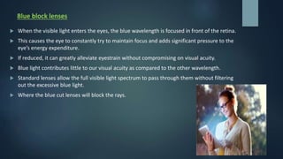 Blue block lenses
 When the visible light enters the eyes, the blue wavelength is focused in front of the retina.
 This causes the eye to constantly try to maintain focus and adds significant pressure to the
eye’s energy expenditure.
 If reduced, it can greatly alleviate eyestrain without compromising on visual acuity.
 Blue light contributes little to our visual acuity as compared to the other wavelength.
 Standard lenses allow the full visible light spectrum to pass through them without filtering
out the excessive blue light.
 Where the blue cut lenses will block the rays.
 