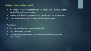 But are they actually helpful?
 It is established that blue light at night can meddle with sleep and lead to a
myriad of harmful consequences.
 However, a prolonged exposure to it during daytime is just as dangerous.
 This is where the blue light blocking glasses come into play.
Advantages
 They aid people to sleep more easily at night.
 They lower digital eyestrain.
 They avoid long term damage to the eye that could result in macular
degeneration.
 