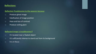 Reflections
Reflection-Troublesome to the wearers because
1) Produce ghost image
2) Falsification of image position
3) Haze and loss of contrast
4) Produce veiling glare
Reflected image is troublesome if
1) It’s located near a fixated object
2) It’s sufficiently intense to stand out from its background
3) It is in focus
 