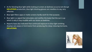  As for blocking blue light while looking at screen at darkness so as to not disrupt
MELATONIN production, blue light blocking glasses are needless to say, very
effective.
 Blue light filters apps or matte screens hardly work for that purpose.
 Blue light is a signal that stimulates and notifies the body that the sun is up-
which is why it may muddle with our brains at bedtime.
 Reports have also indicated that continued exposure to blue light emitting
displays can cease or limit brains from producing the sleep-inducing hormone,
MELATONIN.
 