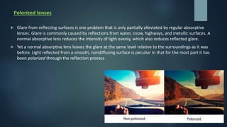 Polorized lenses
 Glare from reflecting surfaces is one problem that is only partially alleviated by regular absorptive
lenses. Glare is commonly caused by reflections from water, snow, highways, and metallic surfaces. A
normal absorptive lens reduces the intensity of light evenly, which also reduces reflected glare.
 Yet a normal absorptive lens leaves the glare at the same level relative to the surroundings as it was
before. Light reflected from a smooth, nondiffusing surface is peculiar in that for the most part it has
been polarized through the reflection process
 