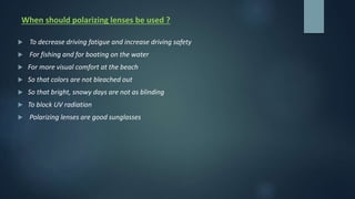 When should polarizing lenses be used ?
 To decrease driving fatigue and increase driving safety
 For fishing and for boating on the water
 For more visual comfort at the beach
 So that colors are not bleached out
 So that bright, snowy days are not as blinding
 To block UV radiation
 Polarizing lenses are good sunglasses
 