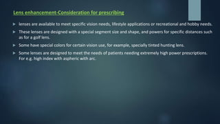 Lens enhancement-Consideration for prescribing
 lenses are available to meet specific vision needs, lifestyle applications or recreational and hobby needs.
 These lenses are designed with a special segment size and shape, and powers for specific distances such
as for a golf lens.
 Some have special colors for certain vision use, for example, specially tinted hunting lens.
 Some lenses are designed to meet the needs of patients needing extremely high power prescriptions.
For e.g. high index with aspheric with arc.
 