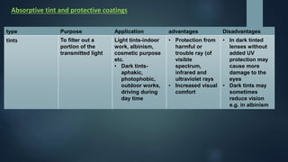 Absorptive tint and protective coatings
type Purpose Application advantages Disadvantages
tints To filter out a
portion of the
transmitted light
Light tints-indoor
work, albinism,
cosmetic purpose
etc.
• Dark tints-
aphakic,
photophobic,
outdoor works,
driving during
day time
• Protection from
harmful or
trouble ray (of
visible
spectrum,
infrared and
ultraviolet rays
• Increased visual
comfort
• In dark tinted
lenses without
added UV
protection may
cause more
damage to the
eyes
• Dark tints may
sometimes
reduce vision
e.g. in albinism
 