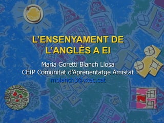 L’ENSENYAMENT DE L’ANGLÈS A EI Maria Goretti Blanch Llosa CEIP Comunitat d’Aprenentatge Amistat [email_address] 
