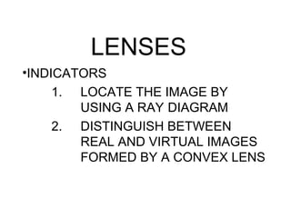 LENSES
•INDICATORS
     1. LOCATE THE IMAGE BY
        USING A RAY DIAGRAM
     2. DISTINGUISH BETWEEN
        REAL AND VIRTUAL IMAGES
        FORMED BY A CONVEX LENS
 