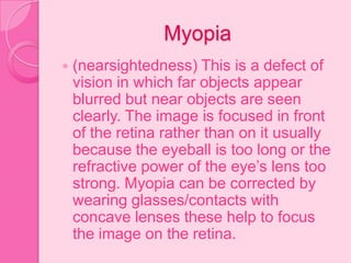 Myopia
 (nearsightedness) This is a defect of
vision in which far objects appear
blurred but near objects are seen
clearly. The image is focused in front
of the retina rather than on it usually
because the eyeball is too long or the
refractive power of the eye’s lens too
strong. Myopia can be corrected by
wearing glasses/contacts with
concave lenses these help to focus
the image on the retina.
 