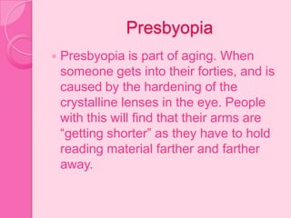 Presbyopia
 Presbyopia is part of aging. When
someone gets into their forties, and is
caused by the hardening of the
crystalline lenses in the eye. People
with this will find that their arms are
“getting shorter” as they have to hold
reading material farther and farther
away.
 