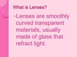 What is Lenses?
Lenses are smoothly
curved transparent
materials, usually
made of glass that
refract light.
 