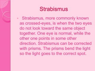 Strabismus
 Strabismus, more commonly known
as crossed-eyes, is when the two eyes
do not look toward the same object
together. One eye is normal, while the
other one points in some other
direction. Strabismus can be corrected
with prisms. The prisms bend the light
so the light goes to the correct spot.
 