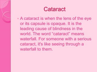Cataract
 A cataract is when the lens of the eye
or its capsule is opaque. It is the
leading cause of blindness in the
world. The word “cataract” means
waterfall. For someone with a serious
cataract, it's like seeing through a
waterfall to them.
 