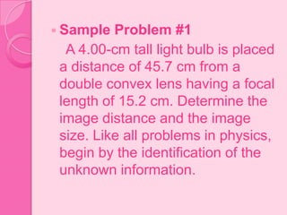  Sample Problem #1
A 4.00-cm tall light bulb is placed
a distance of 45.7 cm from a
double convex lens having a focal
length of 15.2 cm. Determine the
image distance and the image
size. Like all problems in physics,
begin by the identification of the
unknown information.
 