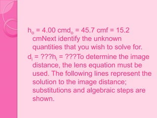 ho = 4.00 cmdo = 45.7 cmf = 15.2
cmNext identify the unknown
quantities that you wish to solve for.
di = ???hi = ???To determine the image
distance, the lens equation must be
used. The following lines represent the
solution to the image distance;
substitutions and algebraic steps are
shown.
 