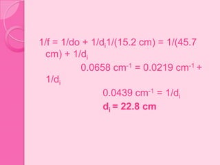 1/f = 1/do + 1/di1/(15.2 cm) = 1/(45.7
cm) + 1/di
0.0658 cm-1 = 0.0219 cm-1 +
1/di
0.0439 cm-1 = 1/di
di = 22.8 cm
 