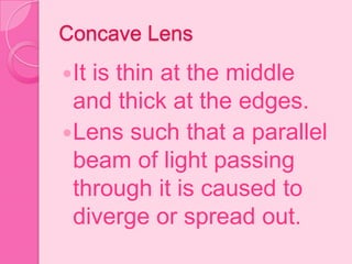 Concave Lens
It is thin at the middle
and thick at the edges.
Lens such that a parallel
beam of light passing
through it is caused to
diverge or spread out.
 