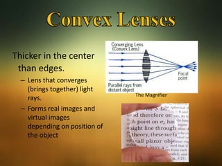 Thicker in the center
than edges.
– Lens that converges
(brings together) light
rays.
– Forms real images and
virtual images
depending on position of
the object
The Magnifier
 