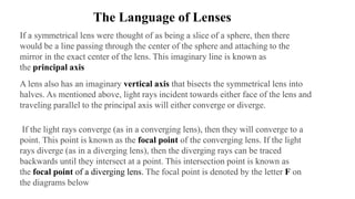 The Language of Lenses
If a symmetrical lens were thought of as being a slice of a sphere, then there
would be a line passing through the center of the sphere and attaching to the
mirror in the exact center of the lens. This imaginary line is known as
the principal axis
A lens also has an imaginary vertical axis that bisects the symmetrical lens into
halves. As mentioned above, light rays incident towards either face of the lens and
traveling parallel to the principal axis will either converge or diverge.
If the light rays converge (as in a converging lens), then they will converge to a
point. This point is known as the focal point of the converging lens. If the light
rays diverge (as in a diverging lens), then the diverging rays can be traced
backwards until they intersect at a point. This intersection point is known as
the focal point of a diverging lens. The focal point is denoted by the letter F on
the diagrams below
 