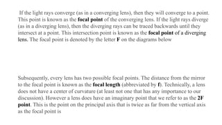 If the light rays converge (as in a converging lens), then they will converge to a point.
This point is known as the focal point of the converging lens. If the light rays diverge
(as in a diverging lens), then the diverging rays can be traced backwards until they
intersect at a point. This intersection point is known as the focal point of a diverging
lens. The focal point is denoted by the letter F on the diagrams below
Subsequently, every lens has two possible focal points. The distance from the mirror
to the focal point is known as the focal length (abbreviated by f). Technically, a lens
does not have a center of curvature (at least not one that has any importance to our
discussion). However a lens does have an imaginary point that we refer to as the 2F
point. This is the point on the principal axis that is twice as far from the vertical axis
as the focal point is
 