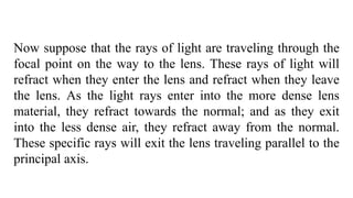 Now suppose that the rays of light are traveling through the
focal point on the way to the lens. These rays of light will
refract when they enter the lens and refract when they leave
the lens. As the light rays enter into the more dense lens
material, they refract towards the normal; and as they exit
into the less dense air, they refract away from the normal.
These specific rays will exit the lens traveling parallel to the
principal axis.
 