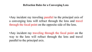 Refraction Rules for a Converging Lens
•Any incident ray traveling parallel to the principal axis of
a converging lens will refract through the lens and travel
through the focal point on the opposite side of the lens.
•Any incident ray traveling through the focal point on the
way to the lens will refract through the lens and travel
parallel to the principal axis.
 