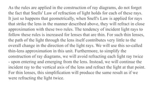 As the rules are applied in the construction of ray diagrams, do not forget
the fact that Snells' Law of refraction of light holds for each of these rays.
It just so happens that geometrically, when Snell's Law is applied for rays
that strike the lens in the manner described above, they will refract in close
approximation with these two rules. The tendency of incident light rays to
follow these rules is increased for lenses that are thin. For such thin lenses,
the path of the light through the lens itself contributes very little to the
overall change in the direction of the light rays. We will use this so-called
thin-lens approximation in this unit. Furthermore, to simplify the
construction of ray diagrams, we will avoid refracting each light ray twice
- upon entering and emerging from the lens. Instead, we will continue the
incident ray to the vertical axis of the lens and refract the light at that point.
For thin lenses, this simplification will produce the same result as if we
were refracting the light twice.
 