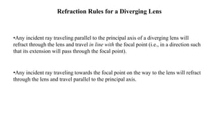 Refraction Rules for a Diverging Lens
•Any incident ray traveling parallel to the principal axis of a diverging lens will
refract through the lens and travel in line with the focal point (i.e., in a direction such
that its extension will pass through the focal point).
•Any incident ray traveling towards the focal point on the way to the lens will refract
through the lens and travel parallel to the principal axis.
 