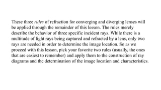 These three rules of refraction for converging and diverging lenses will
be applied through the remainder of this lesson. The rules merely
describe the behavior of three specific incident rays. While there is a
multitude of light rays being captured and refracted by a lens, only two
rays are needed in order to determine the image location. So as we
proceed with this lesson, pick your favorite two rules (usually, the ones
that are easiest to remember) and apply them to the construction of ray
diagrams and the determination of the image location and characteristics.
 