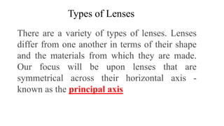 Types of Lenses
There are a variety of types of lenses. Lenses
differ from one another in terms of their shape
and the materials from which they are made.
Our focus will be upon lenses that are
symmetrical across their horizontal axis -
known as the principal axis
 