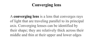 Converging lens
A converging lens is a lens that converges rays
of light that are traveling parallel to its principal
axis. Converging lenses can be identified by
their shape; they are relatively thick across their
middle and thin at their upper and lower edges
 
