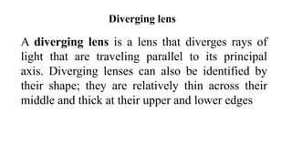 Diverging lens
A diverging lens is a lens that diverges rays of
light that are traveling parallel to its principal
axis. Diverging lenses can also be identified by
their shape; they are relatively thin across their
middle and thick at their upper and lower edges
 