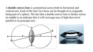A double convex lens is symmetrical across both its horizontal and
vertical axis. Each of the lens' two faces can be thought of as originally
being part of a sphere. The fact that a double convex lens is thicker across
its middle is an indicator that it will converge rays of light that travel
parallel to its principal axis
 