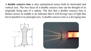 A double concave lens is also symmetrical across both its horizontal and
vertical axis. The two faces of a double concave lens can be thought of as
originally being part of a sphere. The fact that a double concave lens is
thinner across its middle is an indicator that it will diverge rays of light that
travel parallel to its principal axis. A double concave lens is a diverging lens
 