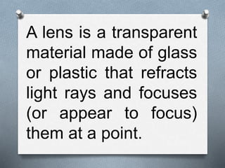 A lens is a transparent
material made of glass
or plastic that refracts
light rays and focuses
(or appear to focus)
them at a point.
 