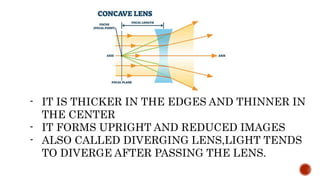 - IT IS THICKER IN THE EDGES AND THINNER IN
THE CENTER
- IT FORMS UPRIGHT AND REDUCED IMAGES
- ALSO CALLED DIVERGING LENS,LIGHT TENDS
TO DIVERGE AFTER PASSING THE LENS.
 