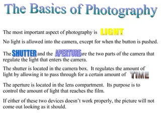 The Basics of Photography No light is allowed into the camera, except for when the button is pushed. The aperture is located in the lens compartment.  Its purpose is to control the amount of light that reaches the film. If either of these two devices doesn’t work properly, the picture will not come out looking as it should. LIGHT The most important aspect of photography is  . The  and the  are the two parts of the camera that regulate the light that enters the camera. SHUTTER APERTURE The shutter is located in the camera box.  It regulates the amount of light by allowing it to pass through for a certain amount of  . TIME 