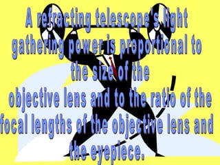 A refracting telescope's light  gathering power is proportional to the size of the objective lens and to the ratio of the  focal lengths of the objective lens and  the eyepiece.  