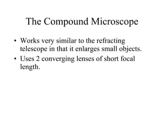 The Compound Microscope Works very similar to the refracting telescope in that it enlarges small objects. Uses 2 converging lenses of short focal length. 