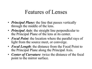 Features of Lenses Principal Plane:   the line that passes vertically through the middle of the lens. Principal Axis : the straight line perpendicular to the Principal Plane of the lens at its center. Focal Point : the location where the parallel rays of light from the source meet, or converge. Focal Length : the distance from the Focal Point to the Principal Plane along the Principal Axis. Center of Curvature : twice the distance of the focal point to the mirror surface. 