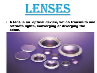 LENSES
• A lens is an optical device, which transmits and
refracts lights, converging or diverging the
beam.

 