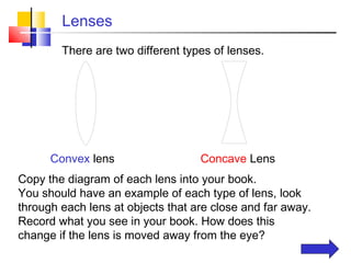 Lenses
        There are two different types of lenses.




      Convex lens                  Concave Lens
Copy the diagram of each lens into your book.
You should have an example of each type of lens, look
through each lens at objects that are close and far away.
Record what you see in your book. How does this
change if the lens is moved away from the eye?
 