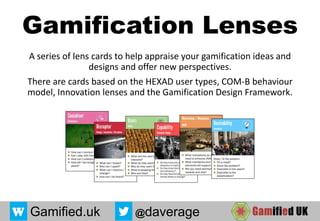 Gamification Lenses
A series of lens cards to help appraise your gamification ideas and
designs and offer new perspectives.
There are cards based on the HEXAD user types, COM-B behaviour
model, Innovation lenses and the Gamification Design Framework.
27/07/2017 1
Gamified.uk @daverage
 